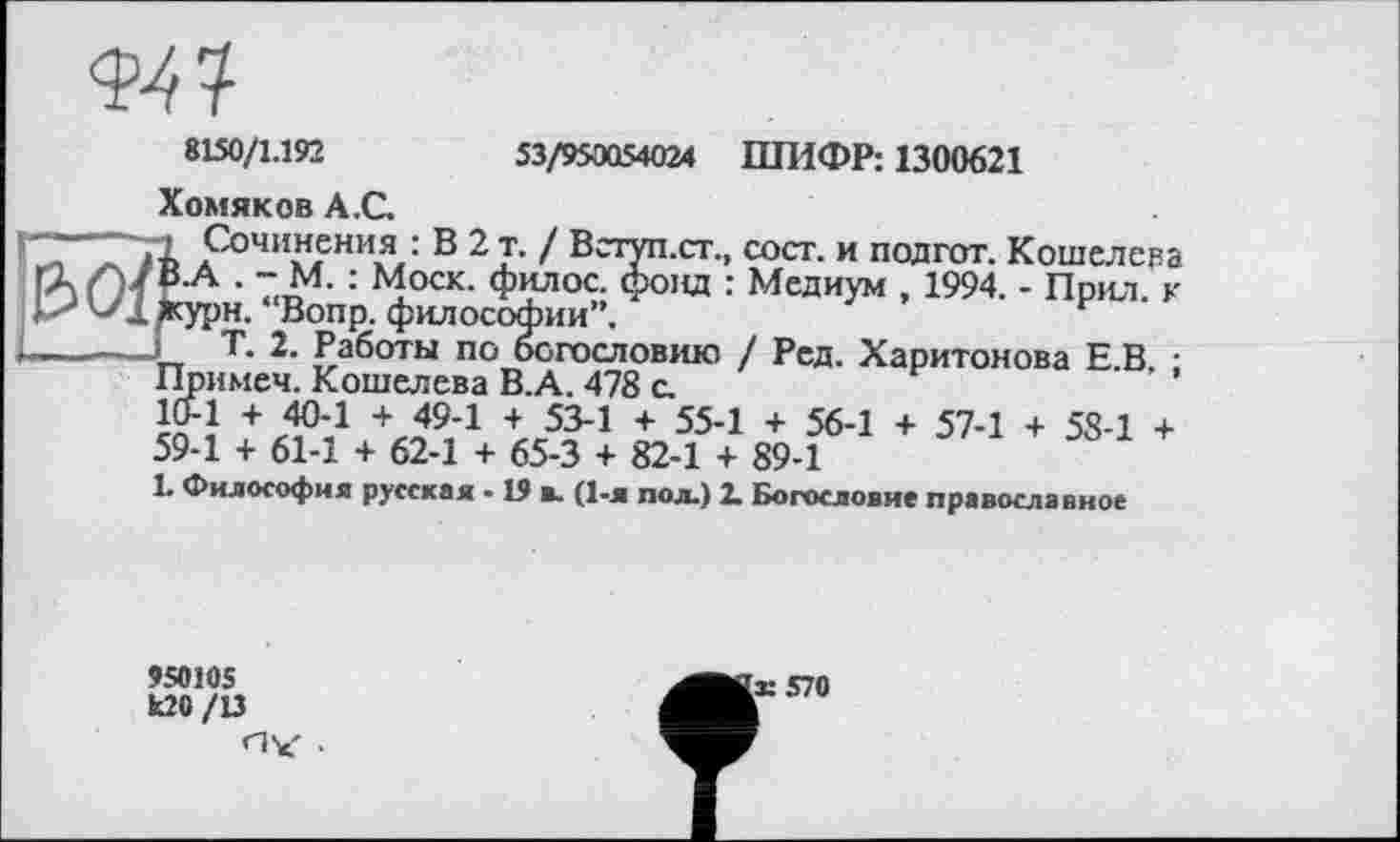 ﻿8150/1.192	53/95OQ54O24 ШИФР: 1300621
Хомяков А.С.
, сост. и под гот. Кошелева : Медиум , 1994. - Прил. к
/ Ред. Харитонова Е.В, ;
1 + 56-1 + 57-1 + 58-1 + h 89-1
L Философия русская - 19 в. (1-я пол.) 2. Богословие православное
Ï-----Л> Сочинения ■ В 2 т. / Вступ.ст.
ГАҐМ В-А • ~ М- : Моск- филос. фонд “Вопр. философии”.
----Т. 2. Работы по богословию Примем. Кошелева В.А. 478 с. 10-1 + 40-1 + 49-1 + 53-1 + 55-59-1 + 61-1 + 62-1 + 65-3 + 82-1 -
950105
U20 /13
'к 570